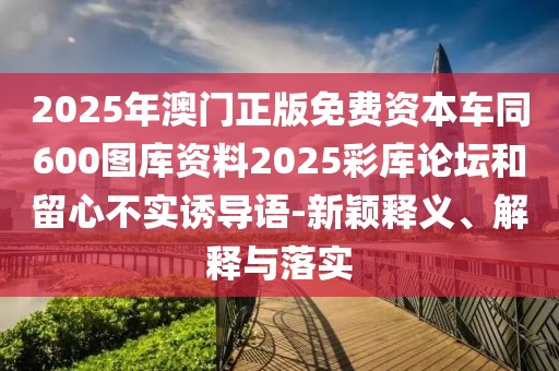 2025年澳門正版免費(fèi)資本車同600圖庫資料2025彩庫論壇和留心不實(shí)誘導(dǎo)語-新穎釋義、解釋與落實(shí)