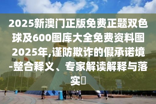 2025新澳門正版免費(fèi)正題雙色球及600圖庫大全免費(fèi)資料圖2025年,謹(jǐn)防欺詐的假承諾境-整合釋義、專家解讀解釋與落實(shí)?