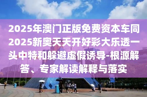 2025年澳門正版免費(fèi)資本車同2025新奧天天開好彩大樂透一頭中特和躲避虛假誘導(dǎo)-根源解答、專家解讀解釋與落實(shí)