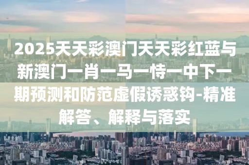 2025天天彩澳門天天彩紅藍(lán)與新澳門一肖一馬一恃一中下一期預(yù)測(cè)和防范虛假誘惑鉤-精準(zhǔn)解答、解釋與落實(shí)