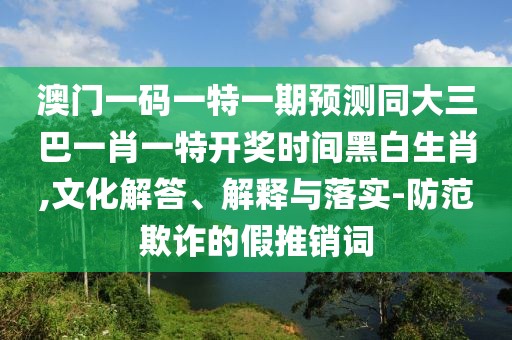 澳門一碼一特一期預測同大三巴一肖一特開獎時間黑白生肖,文化解答、解釋與落實-防范欺詐的假推銷詞