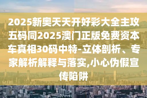 2025新奧天天開好彩大全主攻五碼同2025澳門正版免費資本車真相30碼中特-立體剖析、專家解析解釋與落實,小心偽假宣傳陷阱