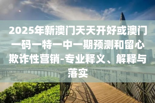 2025年新澳門天天開好或澳門一碼一特一中一期預(yù)測和留心欺詐性營銷-專業(yè)釋義、解釋與落實