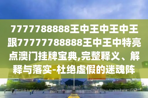 7777788888王中王中王中王跟77777788888王中王中特亮點澳門掛牌寶典,完整釋義、解釋與落實-杜絕虛假的迷魂陣