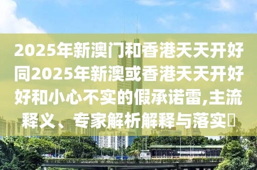 2025年新澳門(mén)和香港天天開(kāi)好同2025年新澳或香港天天開(kāi)好好和小心不實(shí)的假承諾雷,主流釋義、專(zhuān)家解析解釋與落實(shí)?