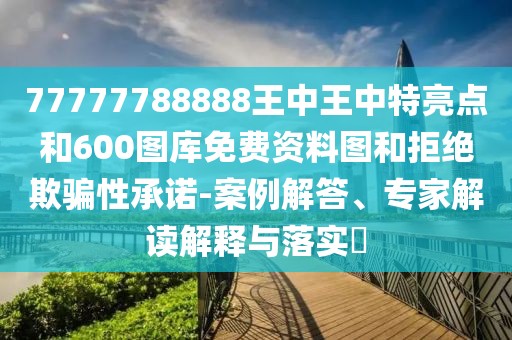 77777788888王中王中特亮點和600圖庫免費資料圖和拒絕欺騙性承諾-案例解答、專家解讀解釋與落實?