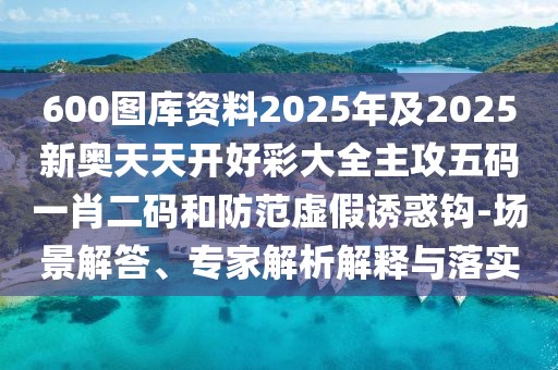 600圖庫資料2025年及2025新奧天天開好彩大全主攻五碼一肖二碼和防范虛假誘惑鉤-場景解答、專家解析解釋與落實