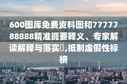 600圖庫(kù)免費(fèi)資料圖和7777788888精準(zhǔn)扼要釋義、專(zhuān)家解讀解釋與落實(shí)?,抵制虛假性標(biāo)榜