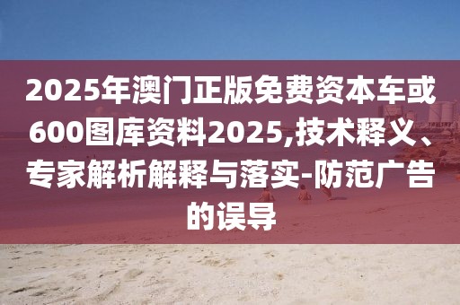 2025年澳門正版免費資本車或600圖庫資料2025,技術(shù)釋義、專家解析解釋與落實-防范廣告的誤導(dǎo)