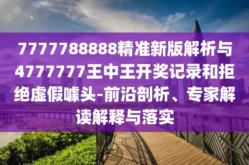 7777788888精準新版解析與4777777王中王開獎記錄和拒絕虛假噱頭-前沿剖析、專家解讀解釋與落實