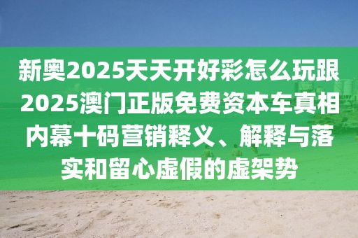 新奧2025天天開(kāi)好彩怎么玩跟2025澳門(mén)正版免費(fèi)資本車(chē)真相內(nèi)幕十碼營(yíng)銷(xiāo)釋義、解釋與落實(shí)和留心虛假的虛架勢(shì)
