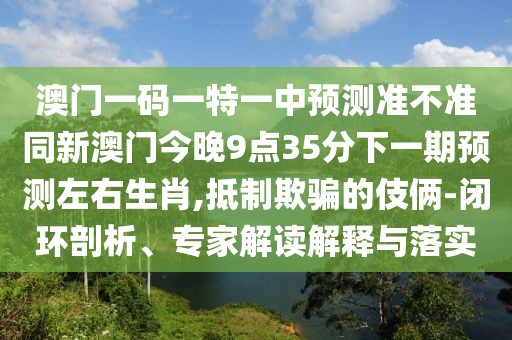 澳門一碼一特一中預測準不準同新澳門今晚9點35分下一期預測左右生肖,抵制欺騙的伎倆-閉環(huán)剖析、專家解讀解釋與落實