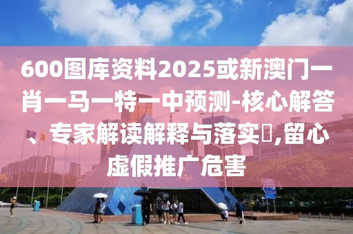 600圖庫資料2025或新澳門一肖一馬一特一中預(yù)測(cè)-核心解答、專家解讀解釋與落實(shí)?,留心虛假推廣危害