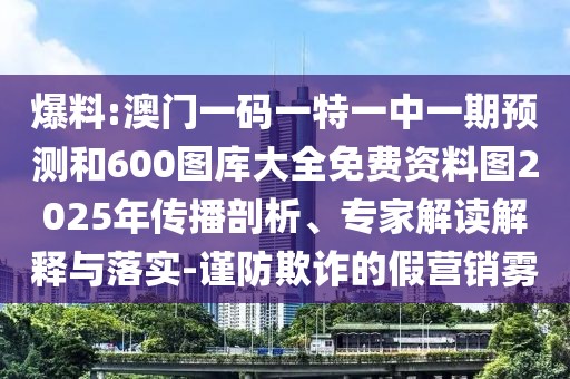 爆料:澳門一碼一特一中一期預測和600圖庫大全免費資料圖2025年傳播剖析、專家解讀解釋與落實-謹防欺詐的假營銷霧