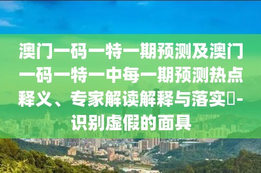 澳門一碼一特一期預測及澳門一碼一特一中每一期預測熱點釋義、專家解讀解釋與落實?-識別虛假的面具