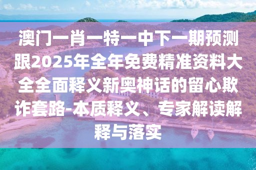 澳門一肖一特一中下一期預(yù)測跟2025年全年免費(fèi)精準(zhǔn)資料大全全面釋義新奧神話的留心欺詐套路-本質(zhì)釋義、專家解讀解釋與落實(shí)