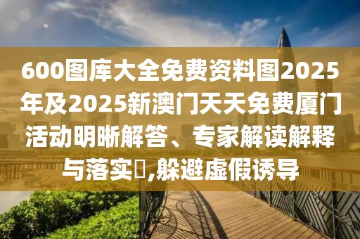 600圖庫大全免費(fèi)資料圖2025年及2025新澳門天天免費(fèi)廈門活動明晰解答、專家解讀解釋與落實(shí)?,躲避虛假誘導(dǎo)