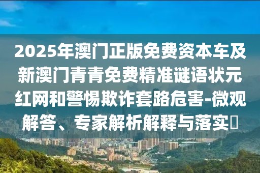 2025年澳門正版免費資本車及新澳門青青免費精準謎語狀元紅網(wǎng)和警惕欺詐套路危害-微觀解答、專家解析解釋與落實?