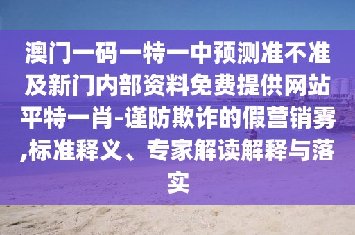 澳門一碼一特一中預(yù)測準不準及新門內(nèi)部資料免費提供網(wǎng)站平特一肖-謹防欺詐的假營銷霧,標準釋義、專家解讀解釋與落實