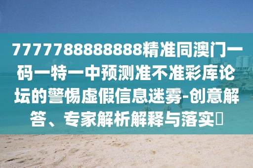 7777788888888精準(zhǔn)同澳門一碼一特一中預(yù)測準(zhǔn)不準(zhǔn)彩庫論壇的警惕虛假信息迷霧-創(chuàng)意解答、專家解析解釋與落實?