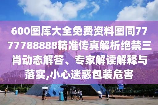 600圖庫(kù)大全免費(fèi)資料圖同7777788888精準(zhǔn)傳真解析絕禁三肖動(dòng)態(tài)解答、專家解讀解釋與落實(shí),小心迷惑包裝危害
