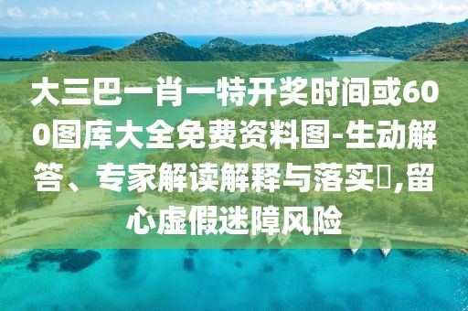 大三巴一肖一特開獎時間或600圖庫大全免費資料圖-生動解答、專家解讀解釋與落實?,留心虛假迷障風(fēng)險