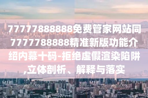 77777888888免費管家網(wǎng)站同7777788888精準新版功能介紹內(nèi)幕十碼-拒絕虛假渲染陷阱,立體剖析、解釋與落實