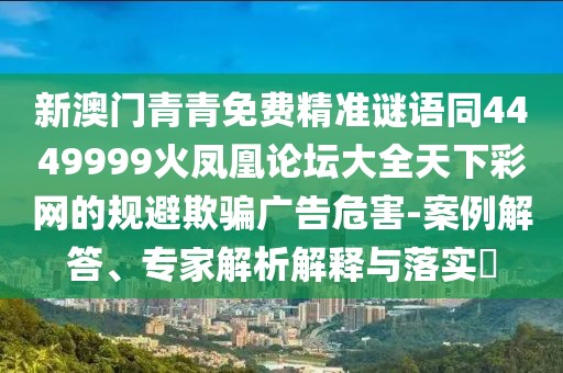 新澳門青青免費精準謎語同4449999火鳳凰論壇大全天下彩網的規(guī)避欺騙廣告危害-案例解答、專家解析解釋與落實?