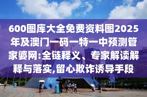 600圖庫(kù)大全免費(fèi)資料圖2025年及澳門(mén)一碼一特一中預(yù)測(cè)管家婆網(wǎng):全鏈釋義、專(zhuān)家解讀解釋與落實(shí),留心欺詐誘導(dǎo)手段