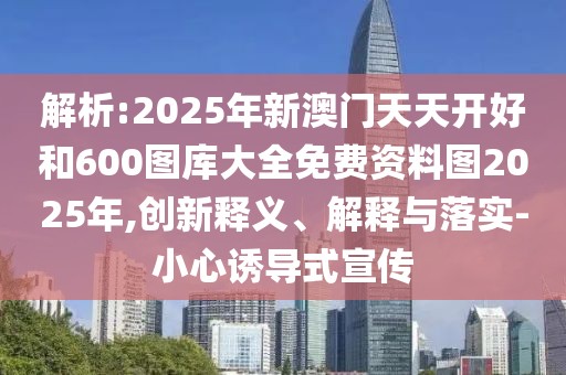 解析:2025年新澳門天天開好和600圖庫大全免費資料圖2025年,創(chuàng)新釋義、解釋與落實-小心誘導(dǎo)式宣傳