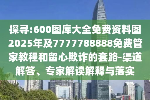 探尋:600圖庫大全免費資料圖2025年及7777788888免費管家教程和留心欺詐的套路-渠道解答、專家解讀解釋與落實