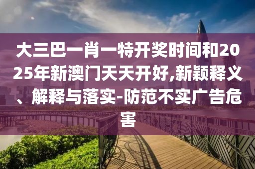 大三巴一肖一特開獎(jiǎng)時(shí)間和2025年新澳門天天開好,新穎釋義、解釋與落實(shí)-防范不實(shí)廣告危害