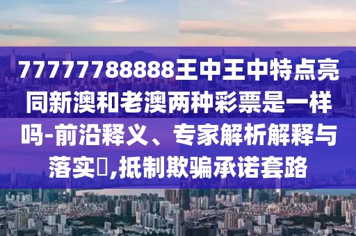 77777788888王中王中特點亮同新澳和老澳兩種彩票是一樣嗎-前沿釋義、專家解析解釋與落實?,抵制欺騙承諾套路