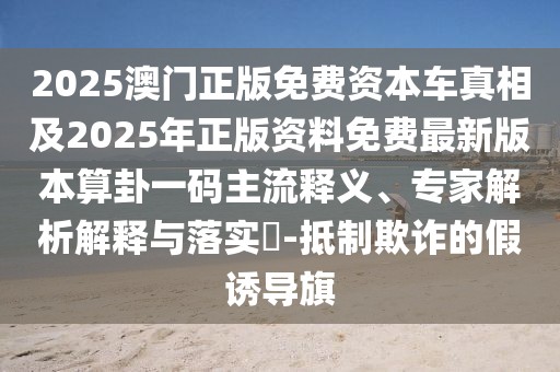 2025澳門正版免費(fèi)資本車真相及2025年正版資料免費(fèi)最新版本算卦一碼主流釋義、專家解析解釋與落實(shí)?-抵制欺詐的假誘導(dǎo)旗