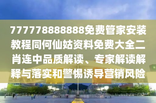 777778888888免費管家安裝教程同何仙姑資料免費大全二肖連中品質解讀、專家解讀解釋與落實和警惕誘導營銷風險