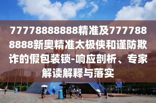 77778888888精準及7777888888新奧精準太極俠和謹防欺詐的假包裝鎖-響應剖析、專家解讀解釋與落實