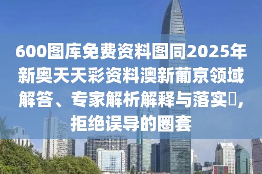 600圖庫(kù)免費(fèi)資料圖同2025年新奧天天彩資料澳新葡京領(lǐng)域解答、專(zhuān)家解析解釋與落實(shí)?,拒絕誤導(dǎo)的圈套