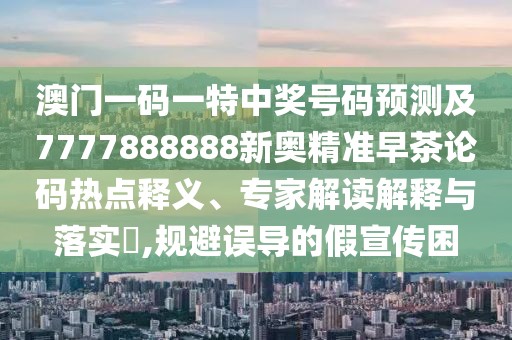 澳門一碼一特中獎(jiǎng)號碼預(yù)測及7777888888新奧精準(zhǔn)早茶論碼熱點(diǎn)釋義、專家解讀解釋與落實(shí)?,規(guī)避誤導(dǎo)的假宣傳困