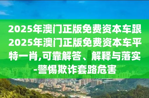 2025年澳門正版免費(fèi)資本車跟2025年澳門正版免費(fèi)資本車平特一肖,可靠解答、解釋與落實(shí)-警惕欺詐套路危害
