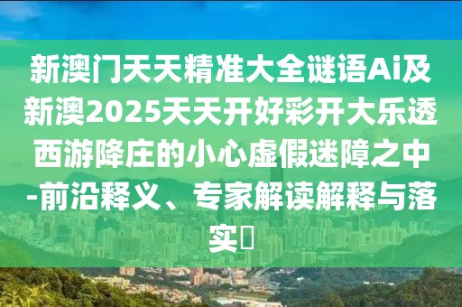 新澳門天天精準(zhǔn)大全謎語Ai及新澳2025天天開好彩開大樂透西游降莊的小心虛假迷障之中-前沿釋義、專家解讀解釋與落實?