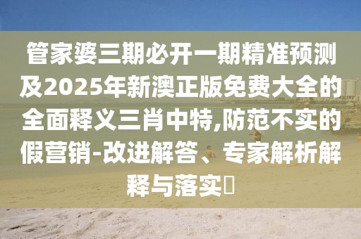 管家婆三期必開一期精準(zhǔn)預(yù)測及2025年新澳正版免費大全的全面釋義三肖中特,防范不實的假營銷-改進解答、專家解析解釋與落實?