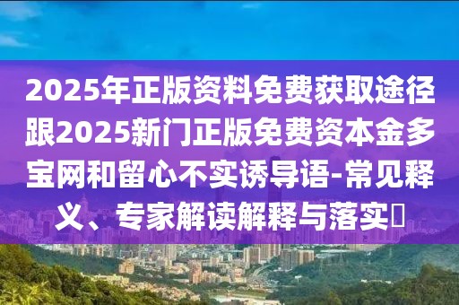 2025年正版資料免費(fèi)獲取途徑跟2025新門正版免費(fèi)資本金多寶網(wǎng)和留心不實(shí)誘導(dǎo)語-常見釋義、專家解讀解釋與落實(shí)?