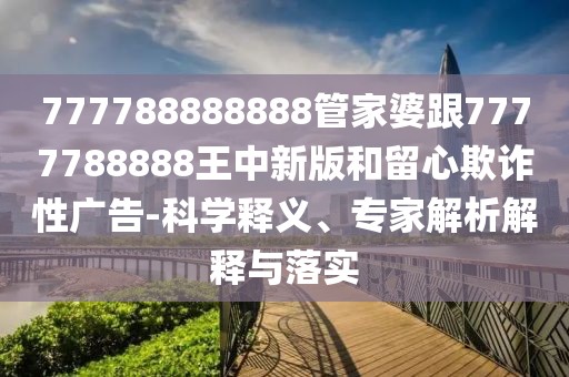 777788888888管家婆跟7777788888王中新版和留心欺詐性廣告-科學(xué)釋義、專(zhuān)家解析解釋與落實(shí)