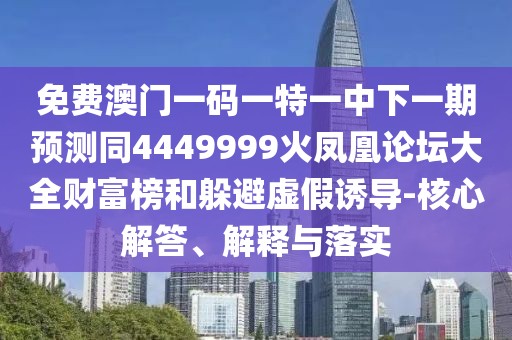 免費澳門一碼一特一中下一期預測同4449999火鳳凰論壇大全財富榜和躲避虛假誘導-核心解答、解釋與落實
