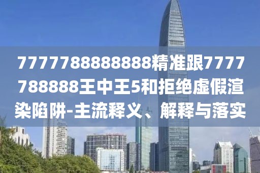 7777788888888精準(zhǔn)跟7777788888王中王5和拒絕虛假渲染陷阱-主流釋義、解釋與落實(shí)