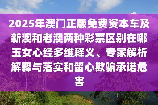 2025年澳門正版免費(fèi)資本車及新澳和老澳兩種彩票區(qū)別在哪玉女心經(jīng)多維釋義、專家解析解釋與落實(shí)和留心欺騙承諾危害