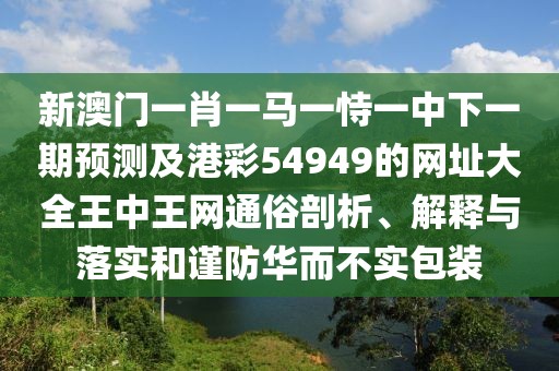新澳門一肖一馬一恃一中下一期預測及港彩54949的網(wǎng)址大全王中王網(wǎng)通俗剖析、解釋與落實和謹防華而不實包裝