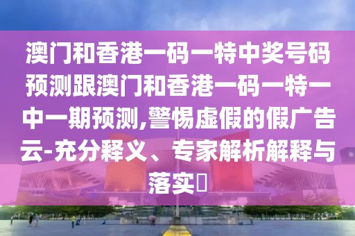 澳門和香港一碼一特中獎號碼預測跟澳門和香港一碼一特一中一期預測,警惕虛假的假廣告云-充分釋義、專家解析解釋與落實?