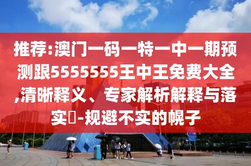 推薦:澳門一碼一特一中一期預(yù)測跟5555555王中王免費大全,清晰釋義、專家解析解釋與落實?-規(guī)避不實的幌子