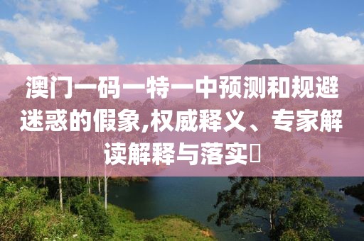 澳門一碼一特一中預(yù)測和規(guī)避迷惑的假象,權(quán)威釋義、專家解讀解釋與落實?